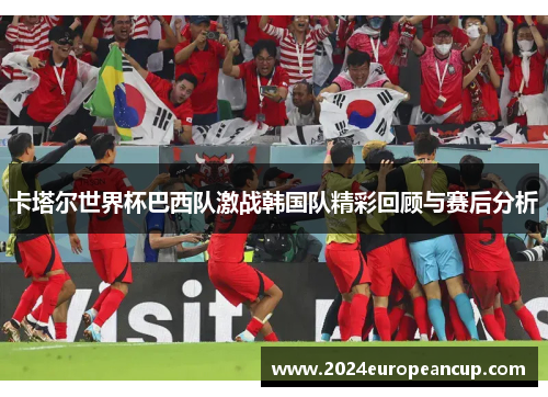 卡塔尔世界杯巴西队激战韩国队精彩回顾与赛后分析