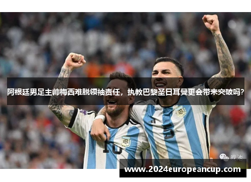 阿根廷男足主帅梅西难脱领袖责任，执教巴黎圣日耳曼更会带来突破吗？