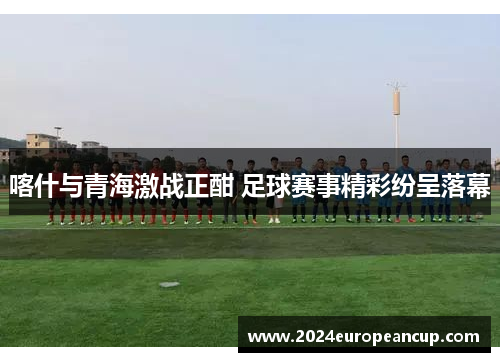 喀什与青海激战正酣 足球赛事精彩纷呈落幕